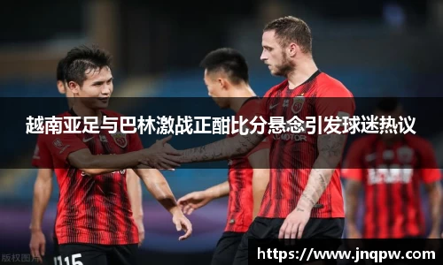 越南亚足与巴林激战正酣比分悬念引发球迷热议