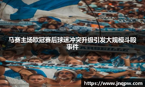 马赛主场欧冠赛后球迷冲突升级引发大规模斗殴事件