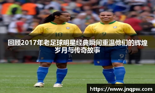 回顾2017年老足球明星经典瞬间重温他们的辉煌岁月与传奇故事