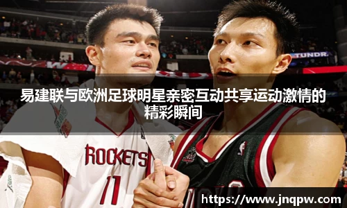 易建联与欧洲足球明星亲密互动共享运动激情的精彩瞬间
