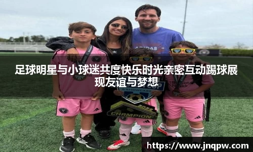 足球明星与小球迷共度快乐时光亲密互动踢球展现友谊与梦想