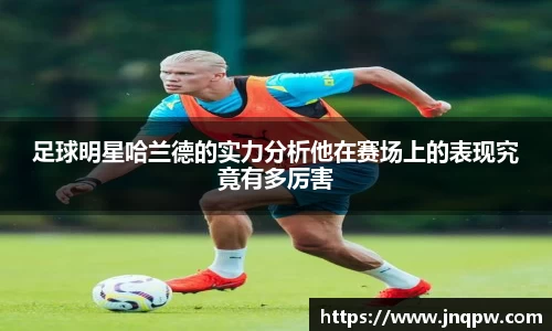 足球明星哈兰德的实力分析他在赛场上的表现究竟有多厉害