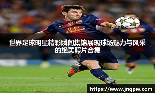 世界足球明星精彩瞬间集锦展现球场魅力与风采的绝美照片合集